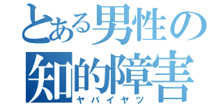 とある男性の知的障害（ヤバイヤツ）