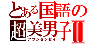 とある国語の超美男子Ⅱ（アツシセンセイ）