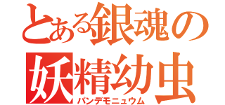 とある銀魂の妖精幼虫（パンデモニュウム）