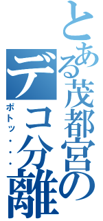 とある茂都宮のデコ分離（ポトッ・・・）