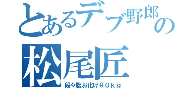 とあるデブ野郎の松尾匠（段々腹お化け９０ｋｇ）