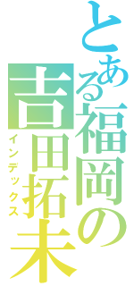 とある福岡の吉田拓未（インデックス）