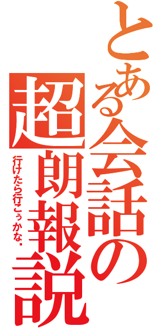 とある会話の超朗報説Ⅱ（行けたら行こぅかな〜）