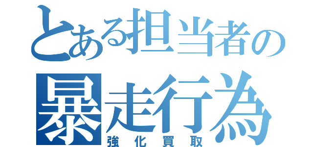 とある担当者の暴走行為（強化買取）