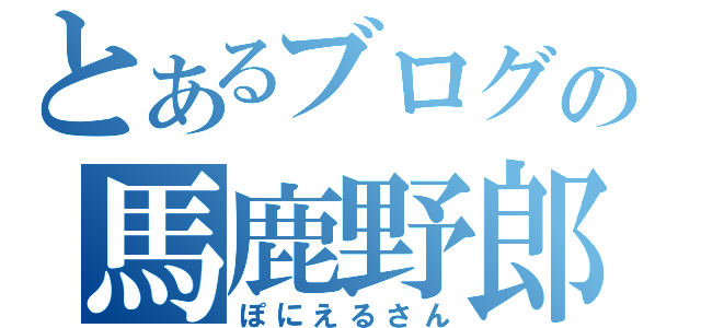 とあるブログの馬鹿野郎（ぽにえるさん）