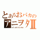 とあるおバカのアニヲタⅡ（ｏｔａｋｋｕｍａ）