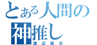 とある人間の神推し（渡辺麻友）