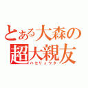 とある大森の超大親友（ハセリュウタ）