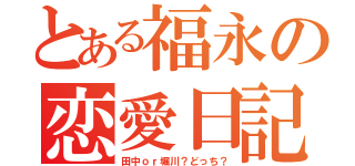 とある福永の恋愛日記（田中ｏｒ堀川？どっち？）