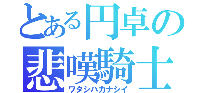 とある円卓の悲嘆騎士（ワタシハカナシイ）