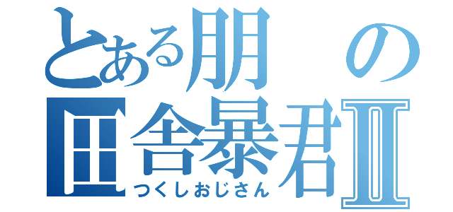 とある朋の田舎暴君Ⅱ（つくしおじさん）