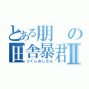 とある朋の田舎暴君Ⅱ（つくしおじさん）