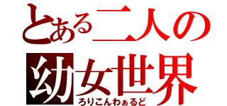 とある二人の幼女世界（ろりこんわぁるど）