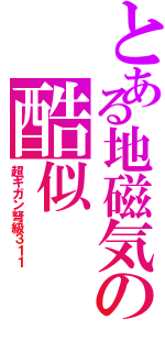 とある地磁気の酷似（超ギガン弩級３１１）