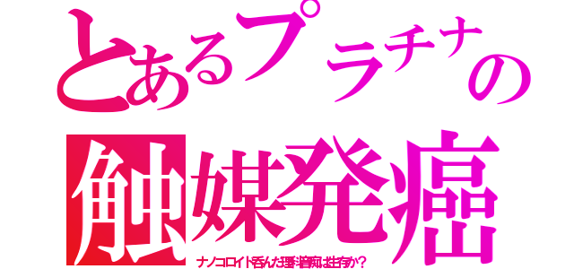 とあるプラチナの触媒発癌（ナノコロイド呑んだ理科音痴は生存か？）