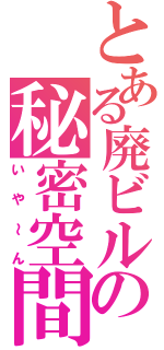 とある廃ビルの秘密空間（いや～ん）