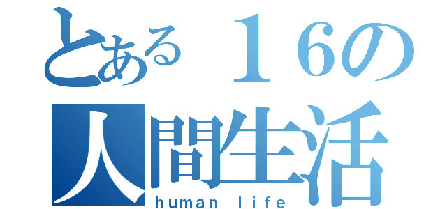 とある１６の人間生活（ｈｕｍａｎ　ｌｉｆｅ）