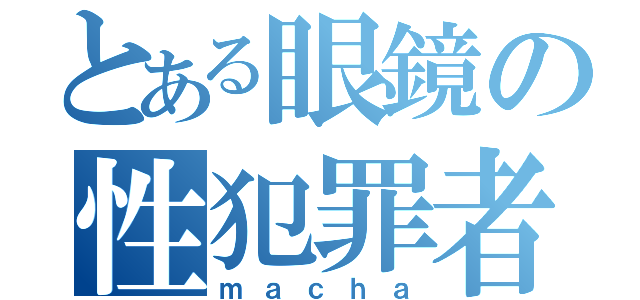 とある眼鏡の性犯罪者（ｍａｃｈａ）