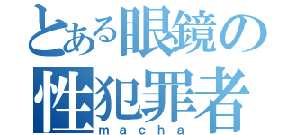 とある眼鏡の性犯罪者（ｍａｃｈａ）