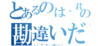 とあるのは、君の勘違いだろう（ヽ（´▽｀＊）ゝあ～ぃ！）