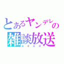 とあるヤンデレの雑談放送（ｇｄｇｄ）