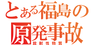 とある福島の原発事故（放射性物質）