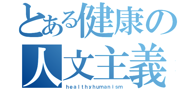 とある健康の人文主義（ｈｅａｌｔｈｙｈｕｍａｎｉｓｍ）