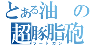 とある油の超豚脂砲（ラードガン）