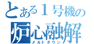 とある１号機の炉心融解（メルトダウン）