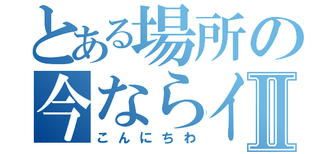 とある場所の今ならイタナⅡ（こんにちわ）