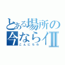 とある場所の今ならイタナⅡ（こんにちわ）