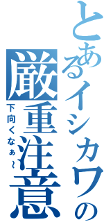 とあるイシカワの厳重注意（下向くなぁ～）