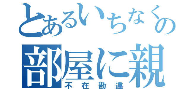 とあるいちなくの部屋に親父が（不在勘違）