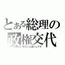 とある総理の政権交代（貴方とは違うんです）