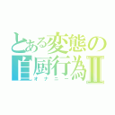 とある変態の自厨行為Ⅱ（オナニー）