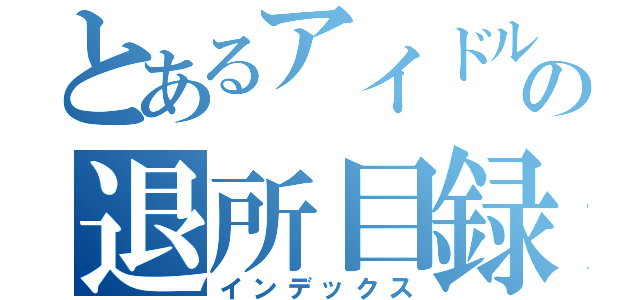 とあるアイドルの退所目録（インデックス）