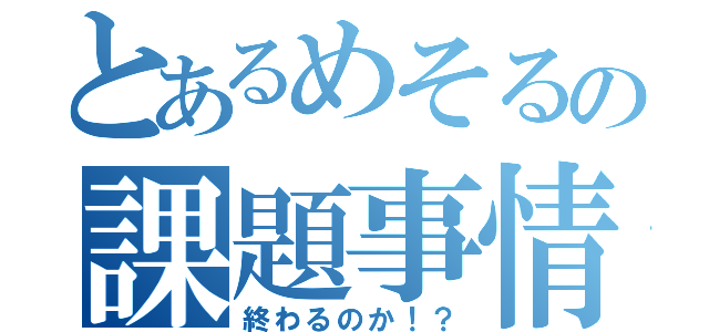 とあるめそるの課題事情（終わるのか！？）