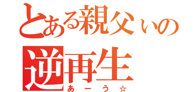 とある親父ぃの逆再生（あーう☆）