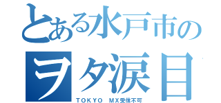 とある水戸市のヲタ涙目（ＴＯＫＹＯ ＭＸ受信不可）