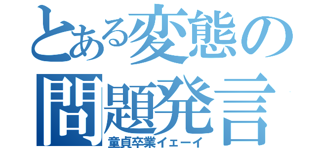 とある変態の問題発言（童貞卒業イェーイ）