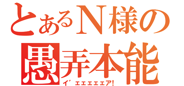 とあるＮ様の愚弄本能（イ゛ェェェェェア！）