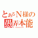 とあるＮ様の愚弄本能（イ゛ェェェェェア！）