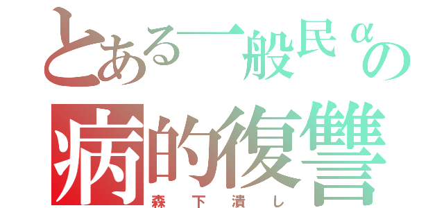 とある一般民αの病的復讐（森  下  潰  し）