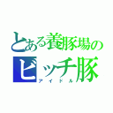 とある養豚場のビッチ豚（アイドル）