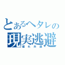 とあるヘタレの現実逃避（腐れ外道）