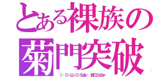 とある裸族の菊門突破（ （‥（⊃（ｏ）⊂）くぱぁ♡ 鈴口こんちゃ）