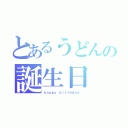 とあるうどんの誕生日（ｈａｐｐｙ ｂｉｒｔｈｄａｙ ）