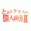 とあるクラスの超人面魚Ⅱ（フ◯マサ◯イ）