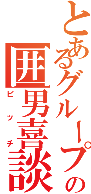 とあるグループの囲男喜談（ビッチ）