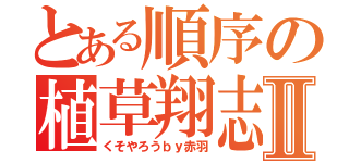 とある順序の植草翔志Ⅱ（くそやろうｂｙ赤羽）